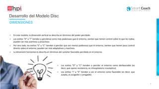 |
Desarrollo del Modelo Disc
 En este modelo, la dimensión vertical es descrita en términos del poder percibido.
 Los estilos “D” e “i” tienden a percibirse como más poderosos que el entorno, sienten que tienen control sobre lo que les rodea;
pueden ser más asertivos y proactivos.
 Por otro lado, los estilos “S” y “C” tienden a percibir que son menos poderosos que el entorno, sienten que tienen poco control
directo sobre el entorno; pueden ser más adaptativos y reactivos.
 La dimensión horizontal es descrita en términos del carácter favorable percibido en el entorno.
 Los estilos “D” y “C” tienden a percibir el entorno como desfavorable (es
decir, que opone resistencia, es inhospitalario o escéptico).
 Los estilos “i” y “S” tienden a ver el entorno como favorable (es decir, que
acepta, es acogedor o amigable).
DIMENSIONES
 