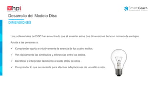 Desarrollo del Modelo Disc
Los profesionales de DiSC han encontrado que el enseñar estas dos dimensiones tiene un número de ventajas.
Ayuda a las personas a:
 Comprender rápida e intuitivamente la esencia de los cuatro estilos.
 Ver rápidamente las similitudes y diferencias entre los estilos.
 Identificar e interpretar fácilmente el estilo DiSC de otros .
 Comprender lo que se necesita para efectuar adaptaciones de un estilo a otro .
DIMENSIONES
 