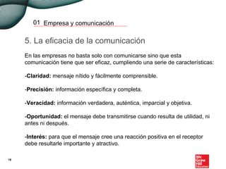 Empresa y comunicación01
5. La eficacia de la comunicación
En las empresas no basta solo con comunicarse sino que esta
comunicación tiene que ser eficaz, cumpliendo una serie de características:
-Claridad: mensaje nítido y fácilmente comprensible.
-Precisión: información específica y completa.
-Veracidad: información verdadera, auténtica, imparcial y objetiva.
-Oportunidad: el mensaje debe transmitirse cuando resulta de utilidad, ni
antes ni después.
-Interés: para que el mensaje cree una reacción positiva en el receptor
debe resultarle importante y atractivo.
18
 