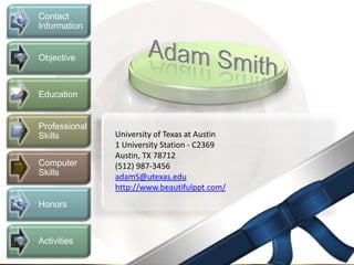 Contact
Information


Objective



Education


Professional
Skills         University of Texas at Austin
               1 University Station - C2369
               Austin, TX 78712
Computer       (512) 987-3456
Skills         adamS@utexas.edu
               http://www.beautifulppt.com/
Honors



Activities
 