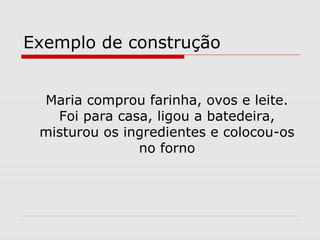 Exemplo de construção


 Maria comprou farinha, ovos e leite.
   Foi para casa, ligou a batedeira,
 misturou os ingredientes e colocou-os
               no forno
 
