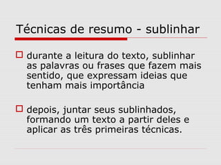 Técnicas de resumo - sublinhar

 durante a leitura do texto, sublinhar
  as palavras ou frases que fazem mais
  sentido, que expressam ideias que
  tenham mais importância

 depois, juntar seus sublinhados,
  formando um texto a partir deles e
  aplicar as três primeiras técnicas.
 