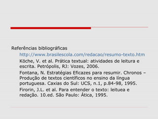 Referências bibliográficas
   http://www.brasilescola.com/redacao/resumo-texto.htm
   Köche, V. et al. Prática textual: atividades de leitura e
   escrita. Petrópolis, RJ: Vozes, 2006.
   Fontana, N. Estratégias Eficazes para resumir. Chronos –
   Produção de textos científicos no ensino da língua
   portuguesa. Caxias do Sul: UCS, n.1, p.84-98, 1995.
   Firorin, J.L. et al. Para entender o texto: leituea e
   redação. 10.ed. São Paulo: Ática, 1995.
 