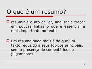O que é um resumo?
 resumir é o ato de ler, analisar e traçar
  em poucas linhas o que é essencial e
  mais importante no texto

 um resumo nada mais é do que um
  texto reduzido a seus tópicos principais,
  sem a presença de comentários ou
  julgamentos

                                              2
 