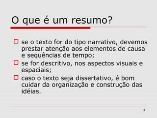 O que é um resumo?

 se o texto for do tipo narrativo, devemos
  prestar atenção aos elementos de causa
  e sequências de tempo;
 se for descritivo, nos aspectos visuais e
  espaciais;
 caso o texto seja dissertativo, é bom
  cuidar da organização e construção das
  idéias.

                                         4
 