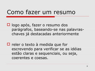 Como fazer um resumo

 logo após, fazer o resumo dos
  parágrafos, baseando-se nas palavras-
  chaves já destacadas anteriormente

 reler o texto à medida que for
  escrevendo para verificar se as idéias
  estão claras e sequenciais, ou seja,
  coerentes e coesas.

                                           6
 