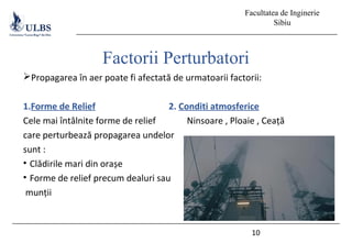 Facultatea de Inginerie
Sibiu
Propagarea în aer poate fi afectată de urmatoarii factorii:
1.Forme de Relief 2. Conditi atmosferice
Cele mai întâlnite forme de relief Ninsoare , Ploaie , Ceață
care perturbează propagarea undelor
sunt :
• Clădirile mari din orașe
• Forme de relief precum dealuri sau
munții
10
Factorii Perturbatori
 
