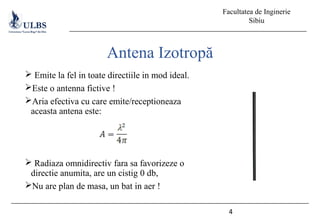 Facultatea de Inginerie
Sibiu
4
Antena Izotropă
 Emite la fel in toate directiile in mod ideal.
Este o antenna fictive !
Aria efectiva cu care emite/receptioneaza
aceasta antena este:
 Radiaza omnidirectiv fara sa favorizeze o
directie anumita, are un cistig 0 db,
Nu are plan de masa, un bat in aer !
 