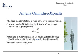 Facultatea de Inginerie
Sibiu
Radiaza o putere totala în mod uniform în toate direcțiile.
 Într-un mediu fără pierderi, la distanța d, puterea pe
unitatea de suprafață este:
O antenă dipolă verticală are un câ tig constant în oriceș
direc ie orizontală, dar câ tigț ș zero în direc ie verticală.ț
Folosită la frecven e joaseț
5
Antena Omnidirec ionalăț
 