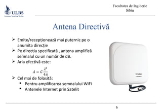 Facultatea de Inginerie
Sibiu
6
Antena Directivă
 Emite/recepționează mai puternic pe o
anumita direcție
 Pe direcția specificată , antena amplifică
semnalul cu un număr de dB.
 Aria efectivă este:
 Cel mai de folosită:
 Pentru amplificarea semnalului WiFi
 Antenele Internet prin Satelit
 