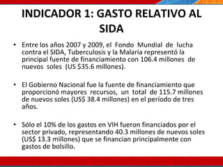 INDICADOR 1: GASTO RELATIVO AL SIDA Entre los años 2007 y 2009, el  Fondo  Mundial  de  lucha contra el SIDA, Tuberculosis y la Malaria representó la principal fuente de financiamiento con 106.4 millones  de  nuevos  soles  (US $35.6 millones). El Gobierno Nacional fue la fuente de financiamiento que proporcionó mayores  recursos,  un  total  de 115.7 millones de nuevos soles (US$ 38.4 millones) en el período de tres años. Sólo el 10% de los gastos en VIH fueron financiados por el sector privado, representando 40.3 millones de nuevos soles (US$ 13.3 millones) que se financian principalmente con gastos de bolsillo. 07/10/10 