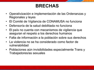 BRECHAS Operativización e implementación de las Ordenanzas y Regionales y leyes El Comité de Vigilancia de CONAMUSA no funciona Defensoría de la salud debilitada no funciona El país no cuenta con mecanismos de vigilancia que aseguran el respeto a los derechos humanos Falta de información a la población sobre sus derechos La violencia no se ha considerado como factor de vulnerabilidad Poblaciones aún invisibilidades especialmente Trans y Trabajadores/as sexuales 07/10/10 