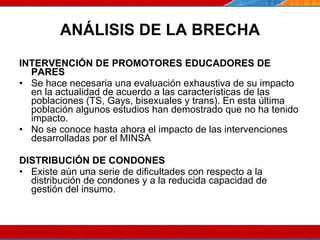 ANÁLISIS DE LA BRECHA INTERVENCIÓN DE PROMOTORES EDUCADORES DE PARES Se hace necesaria una evaluación exhaustiva de su impacto en la actualidad de acuerdo a las características de las poblaciones (TS, Gays, bisexuales y trans). En esta última población algunos estudios han demostrado que no ha tenido impacto. No se conoce hasta ahora el impacto de las intervenciones desarrolladas por el MINSA  DISTRIBUCIÓN DE CONDONES Existe aún una serie de dificultades con respecto a la distribución de condones y a la reducida capacidad de gestión del insumo.  07/10/10 