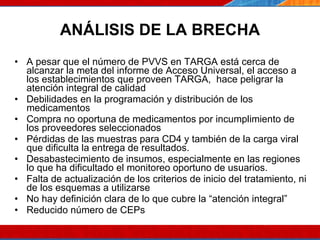 ANÁLISIS DE LA BRECHA A pesar que el número de PVVS en TARGA está cerca de alcanzar la meta del informe de Acceso Universal, el acceso a los establecimientos que proveen TARGA,  hace peligrar la atención integral de calidad Debilidades en la programación y distribución de los medicamentos Compra no oportuna de medicamentos por incumplimiento de los proveedores seleccionados Pérdidas de las muestras para CD4 y también de la carga viral que dificulta la entrega de resultados. Desabastecimiento de insumos, especialmente en las regiones lo que ha dificultado el monitoreo oportuno de usuarios.  Falta de actualización de los criterios de inicio del tratamiento, ni de los esquemas a utilizarse  No hay definición clara de lo que cubre la “atención integral” Reducido número de CEPs 07/10/10 