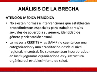 ANÁLISIS DE LA BRECHA ATENCIÓN MÉDICA PERIÓDICA No existen normas e intervenciones que establezcan procedimientos especiales para trabajadoras/es sexuales de acuerdo a su género, identidad de género y orientación sexual.  La mayoría CERITTS y las UAMP no cuenta con una categorización y una acreditación desde el nivel regional, ni central. No se encuentran incorporados en los flujogramas organizacionales y  estructura orgánica del establecimiento de salud.  07/10/10 