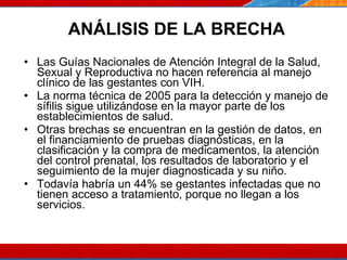 ANÁLISIS DE LA BRECHA Las Guías Nacionales de Atención Integral de la Salud, Sexual y Reproductiva no hacen referencia al manejo clínico de las gestantes con VIH. La norma técnica de 2005 para la detección y manejo de sífilis sigue utilizándose en la mayor parte de los establecimientos de salud.  Otras brechas se encuentran en la gestión de datos, en el financiamiento de pruebas diagnósticas, en la clasificación y la compra de medicamentos, la atención del control prenatal, los resultados de laboratorio y el seguimiento de la mujer diagnosticada y su niño.  Todavía habría un 44% se gestantes infectadas que no tienen acceso a tratamiento, porque no llegan a los servicios.  07/10/10 