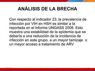 ANÁLISIS DE LA BRECHA Con respecto al indicador 23, la prevalencia de infección por VIH en HSH es similar a la reportada en el informe UNGASS 2008. Esto muestra una estabilidad de la epidemia que se debería a una reducción de la incidencia de infección en este grupo, a un mayor tamizaje  o un mayor acceso a tratamiento de ARV 07/10/10 