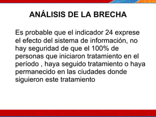 ANÁLISIS DE LA BRECHA Es probable que el indicador 24 exprese el efecto del sistema de información, no hay seguridad de que el 100% de personas que iniciaron tratamiento en el período , haya seguido tratamiento o haya permanecido en las ciudades donde siguieron este tratamiento 07/10/10 