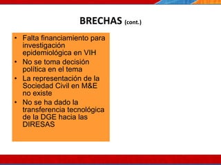 BRECHAS  (cont.) Falta financiamiento para investigación epidemiológica en VIH No se toma decisión política en el tema La representación de la Sociedad Civil en M&E no existe  No se ha dado la transferencia tecnológica de la DGE hacia las DIRESAS 07/10/10 