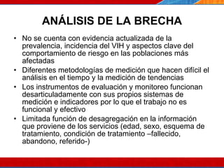 ANÁLISIS DE LA BRECHA No se cuenta con evidencia actualizada de la prevalencia, incidencia del VIH y aspectos clave del comportamiento de riesgo en las poblaciones más afectadas  Diferentes metodologías de medición que hacen difícil el análisis en el tiempo y la medición de tendencias Los instrumentos de evaluación y monitoreo funcionan desarticuladamente con sus propios sistemas de medición e indicadores por lo que el trabajo no es funcional y efectivo Limitada función de desagregación en la información que proviene de los servicios (edad, sexo, esquema de tratamiento, condición de tratamiento –fallecido, abandono, referido-) 07/10/10 