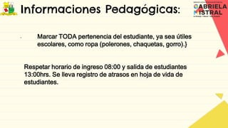 Informaciones Pedagógicas:
- Marcar TODA pertenencia del estudiante, ya sea útiles
escolares, como ropa (polerones, chaquetas, gorro).}
Respetar horario de ingreso 08:00 y salida de estudiantes
13:00hrs. Se lleva registro de atrasos en hoja de vida de
estudiantes.
 