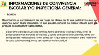 INFORMACIONES DE CONVIVENCIA
ESCOLAR Y/O INSPECTORÍA GENERAL:
o Atrasos:
Recordamos el cumplimiento de las horas de clases por lo que solicitamos que los
alumnos eviten llegar atrasados, ya que pierden minutos de clases valiosos para su
proceso de enseñanza y aprendizaje.
● Solicitamos a todas nuestras familias, tanto peatones y conductores, tener la
precaución en los horarios de ingreso y salida de nuestros estudiantes, tanto por
el ingreso de Francisca de Rimini como por Arquitecto Brunellesky, para mantener
la sana convivencia que nos destaca como comunidad.
 