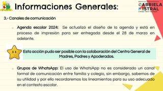 Informaciones Generales:
3.- Canales de comunicación
o Agenda escolar 2024: Se actualizó el diseño de la agenda y está en
proceso de impresión para ser entregada desde el 28 de marzo en
adelante.
o Grupos de WhatsApp: El uso de WhatsApp no es considerado un canal
formal de comunicación entre familia y colegio, sin embargo, sabemos de
su utilidad y por ello recordaremos los lineamientos para su uso adecuado
en el contexto escolar.
Esta acción pudo ser posible con la colaboración del Centro General de
Madres, Padres y Apoderados.
 