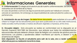 Informaciones Generales:
4.- Uniforme escolar: El colegio promueve el uso de nuestro uniforme escolar. Se solicita
marcarlos con el nombre de su hijo/a.
En caso de pérdida o extravío de alguna prenda ésta podría ser hallada en canasto
ubicado en secretaría. Sin embargo, es responsabilidad de cada estudiante cuidas sus
pertenencias.
5.- Autorización de uso de imagen: Se debe firmar documento para autorizar a la escuela a
utilizar la imagen de los estudiantes para que sean publicadas en su sitio web institucional,
redes sociales institucionales o medios de difusión digitales o impresos, entre otros.
6.- Encuesta religión: Esta encuesta se realiza en conformidad con lo dispuesto en el
Decreto Supremo 924/1983 de Educación, que estipula que todos los establecimientos
educacionales del país deberán ofrecer clase de Religión con carácter de optativa para los
alumnos/as. Los padres y apoderados deben manifestar por escrito, si desean o no la
enseñanza de religión.
Esta disposición no faculta al estudiante para salir de la sala, sino a recibir actividades
alternativas para su realización durante la clase.
 