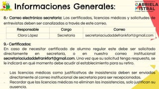 Informaciones Generales:
8.- Correo electrónico secretaría: Los certificados, licencias médicas y solicitudes de
entrevistas deben ser canalizadas a través de este correo.
9.- Certificados:
En caso de necesitar certificado de alumno regular este debe ser solicitado
directamente en secretaría, o en nuestro correo institucional
secretariaciudaddefrankfort@gmail.com. Una vez que su solicitud tenga respuesta, se
le indicará en qué momento debe acudir al establecimiento para su retiro.
 Las licencias médicas como justificativos de inasistencia deben ser enviadas
directamente al correo institucional de secretaria para ser recepcionadas.
 Recordar que las licencias médicas no eliminan las inasistencias, solo justifican su
ausencia.
Responsable Cargo Correo
Clara López Secretaria secretariaciudaddefrankfort@gmail.com
 