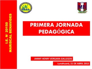 PRIMERA JORNADA
PEDAGÓGICA
Lunahuaná, 21 DE ABRIL 2015
I.E.N°20150
MARISCALBENAVIDES
JIMMY HENRY VERGARA GALLEGOS
 