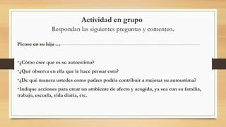 Actividad en grupo
Respondan las siguientes preguntas y comenten.
Piense en su hija …
•¿Cómo cree que es su autoestima?
•¿Qué observa en ella que le hace pensar esto?
•¿De qué manera ustedes como padres podría contribuir a mejorar su autoestima?
•Indique acciones para crear un ambiente de afecto y acogida, ya sea con su familia,
trabajo, escuela, vida diaria, etc.
 
