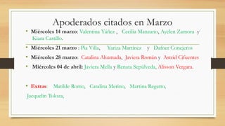 Apoderados citados en Marzo
• Miércoles 14 marzo: Valentina Yáñez , Cecilia Manzano, Ayelen Zamora y
Kiara Castillo.
• Miércoles 21 marzo : Pia Villa, Yariza Martínez y Dafner Conejeros
• Miércoles 28 marzo: Catalina Ahumada, Javiera Román y Astrid Cifuentes
• Miércoles 04 de abril: Javiera Mella y Renata Sepúlveda, Alisson Vergara.
• Extras: Matilde Romo, Catalina Merino, Martina Regatto,
Jacquelin Toloza,
 