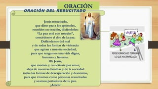 ORACIÓN 
ORACIÓN DEL RESUCITADO
 Jesús resucitado,
que diste paz a los apóstoles,
reunidos en oración, diciéndoles:
“La paz esté con ustedes”,
concédenos el don de la paz.
Defiéndenos del mal
y de todas las formas de violencia
que agitan a nuestra sociedad,
para que tengamos una vida digna,
humana y fraterna.
Oh Jesús,
que moriste y resucitaste por amor,
aleja de nuestras familias y de la sociedad
todas las formas de desesperación y desánimo,
para que vivamos como personas resucitadas
y seamos portadores de tu paz.
¡Amén!
 