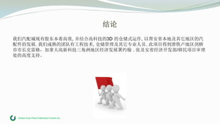 Ontario Auto Parts Distribution Centre Inc.
结论
我们汽配城现有股东本着高效, 并结合高科技的3D 的仓储式运作, 以帮安省本地及其它地区的汽
配件的发展. 我们成熟的团队有工程技术, 仓储管理及其它专业人员. 此项目得到滑铁卢地区剑桥
市市长克雷格，加拿大高新科技三角洲地区经济发展署约翰 . 张及安省经济开发部/移民项目审理
处的高度支持。
 