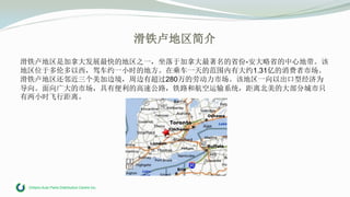 Ontario Auto Parts Distribution Centre Inc.
滑铁卢地区简介
滑铁卢地区是加拿大发展最快的地区之一，坐落于加拿大最著名的省份-安大略省的中心地带。该
地区位于多伦多以西，驾车约一小时的地方。在乘车一天的范围内有大约1.31亿的消费者市场。
滑铁卢地区还邻近三个美加边境，周边有超过280万的劳动力市场。该地区一向以出口型经济为
导向。面向广大的市场，具有便利的高速公路，铁路和航空运输系统，距离北美的大部分城市只
有两小时飞行距离。
 