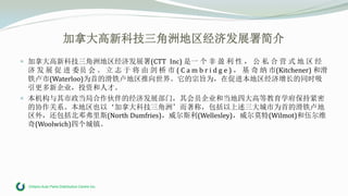 Ontario Auto Parts Distribution Centre Inc.
加拿大高新科技三角洲地区经济发展署简介
 加拿大高新科技三角洲地区经济发展署(CTT Inc) 是一 个 非 盈 利 性 ， 公 私 合 营 式 地 区 经
济 发 展 促 进 委员 会 。 立 志 于 将 由 剑 桥 市 ( C a m b r i d g e ) ， 基 奇 纳 市(Kitchener) 和滑
铁卢市(Waterloo)为首的滑铁卢地区推向世界。它的宗旨为，在促进本地区经济增长的同时吸
引更多新企业，投资和人才。
 本机构与其市政当局合作伙伴的经济发展部门，其会员企业和当地四大高等教育学府保持紧密
的协作关系。本地区也以‘加拿大科技三角洲’而著称，包括以上述三大城市为首的滑铁卢地
区外，还包括北邓弗里斯(North Dumfries)，威尔斯利(Wellesley)，威尔莫特(Wilmot)和伍尔维
奇(Woolwich)四个城镇。
 