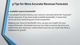 9Tips for More Accurate Revenue Forecasts
1. Available resource bandwidth
In our people-focused industry, your revenue is directly tied to the “busyness”
of your resources. If you have ample available bandwidth, it means that
you’re not truly maximizing your revenue potential.
Mapping your resource bandwidth, thus, can give you insight into your
revenue forecasts. Overtaxed resources can imply a revenue dip (since you
need to hire new resources). Underutilized resources can mean that there is
headroom for growth.
 