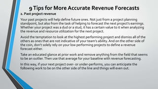9Tips for More Accurate Revenue Forecasts
2. Past project revenue
Your past projects will help define future ones. Not just from a project planning
standpoint, but also from the task of helping to forecast the next project’s earnings.
Whether your project was a dud or a stud, it has a certain value to it when analyzing
the revenue and resource utilization for the next project.
Avoid the temptation to look at the highest performing project and dismiss all of the
others as ones that are not indicative of your team’s ability. And on the other side of
the coin, don’t solely rely on your low performing projects to define a revenue
forecast either.
Take an educated glance at prior work and remove anything from the field that seems
to be an outlier.Then use that average for your baseline with revenue forecasting.
In this way, if your next project over- or under-performs, you can anticipate the
following work to be on the other side of the line and things will even out.
 