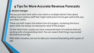 9Tips for More Accurate Revenue Forecasts
3. Recent changes
Did you just start work with a new client or multiple clients? How about
adding more creative staff that might need some time to get used to the way
your team works.
These can both impact the bottom line of a project, increasing the hours
spent while not always increasing the value of the project.
On the other hand, maybe you have a seasoned team of creatives that are
working with a longstanding client.You can expect that things may exceed
the historical average.
With either situation, be sure to take your revenue forecasting with a grain of
salt.
 