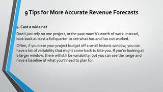 9Tips for More Accurate Revenue Forecasts
4. Cast a wide net
Don’t just rely on one project, or the past month’s worth of work. Instead,
look back at least a full quarter to see what has and has not worked.
Often, if you base your project budget off a small historic window, you can
have a lot of variability that might come back to bite you. If you’re looking at
a larger window, there will still be variability, but you can see the range and
have a baseline of what you’ll need to plan for.
 