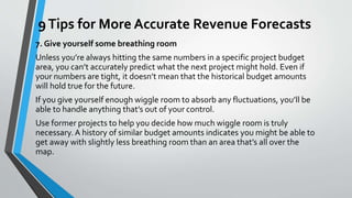 9Tips for More Accurate Revenue Forecasts
7. Give yourself some breathing room
Unless you’re always hitting the same numbers in a specific project budget
area, you can’t accurately predict what the next project might hold. Even if
your numbers are tight, it doesn’t mean that the historical budget amounts
will hold true for the future.
If you give yourself enough wiggle room to absorb any fluctuations, you’ll be
able to handle anything that’s out of your control.
Use former projects to help you decide how much wiggle room is truly
necessary. A history of similar budget amounts indicates you might be able to
get away with slightly less breathing room than an area that’s all over the
map.
 