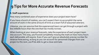 9Tips for More Accurate Revenue Forecasts
8. Staff experience
How many combined years of experience does your project team have?
If you have a bunch of rookies, you can’t expect them to accomplish the same
amount of work in the same amount of time as a team full of seasoned veterans.
Likewise, you can assume that the experienced team can get through a project with
less billable hours than the one that has mostly novices.
When looking at your revenue forecasts, take the experience of each project team
into account.This way, you’ll avoid completely missing the mark on how many hours
each deliverable will require. Even if you can’t give an absolutely precise number for
revenue forecasting, as long as you can account for personnel changes from one
project to the next, you’ll be able to get a close estimate.
 