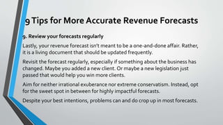 9Tips for More Accurate Revenue Forecasts
9. Review your forecasts regularly
Lastly, your revenue forecast isn’t meant to be a one-and-done affair. Rather,
it is a living document that should be updated frequently.
Revisit the forecast regularly, especially if something about the business has
changed. Maybe you added a new client. Or maybe a new legislation just
passed that would help you win more clients.
Aim for neither irrational exuberance nor extreme conservatism. Instead, opt
for the sweet spot in between for highly impactful forecasts.
Despite your best intentions, problems can and do crop up in most forecasts.
 