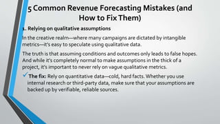 5 Common Revenue Forecasting Mistakes (and
How to FixThem)
1. Relying on qualitative assumptions
In the creative realm—where many campaigns are dictated by intangible
metrics—it’s easy to speculate using qualitative data.
The truth is that assuming conditions and outcomes only leads to false hopes.
And while it’s completely normal to make assumptions in the thick of a
project, it’s important to never rely on vague qualitative metrics.
The fix: Rely on quantitative data—cold, hard facts.Whether you use
internal research or third-party data, make sure that your assumptions are
backed up by verifiable, reliable sources.
 