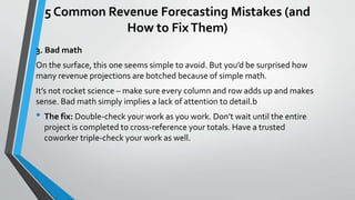 5 Common Revenue Forecasting Mistakes (and
How to FixThem)
3. Bad math
On the surface, this one seems simple to avoid. But you’d be surprised how
many revenue projections are botched because of simple math.
It’s not rocket science – make sure every column and row adds up and makes
sense. Bad math simply implies a lack of attention to detail.b
• The fix: Double-check your work as you work. Don’t wait until the entire
project is completed to cross-reference your totals. Have a trusted
coworker triple-check your work as well.
 