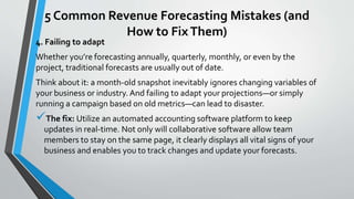 5 Common Revenue Forecasting Mistakes (and
How to FixThem)
4. Failing to adapt
Whether you’re forecasting annually, quarterly, monthly, or even by the
project, traditional forecasts are usually out of date.
Think about it: a month-old snapshot inevitably ignores changing variables of
your business or industry. And failing to adapt your projections—or simply
running a campaign based on old metrics—can lead to disaster.
The fix: Utilize an automated accounting software platform to keep
updates in real-time. Not only will collaborative software allow team
members to stay on the same page, it clearly displays all vital signs of your
business and enables you to track changes and update your forecasts.
 