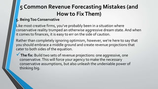 5 Common Revenue Forecasting Mistakes (and
How to FixThem)
5. BeingToo Conservative
Like most creative firms, you’ve probably been in a situation where
conservative reality trumped an otherwise aggressive dream state. And when
it comes to finances, it is easy to err on the side of caution.
Rather than completely ignoring optimism, however, we’re here to say that
you should embrace a middle ground and create revenue projections that
cater to both sides of the equation.
The fix: Build two sets of revenue projections: one aggressive, one
conservative.This will force your agency to make the necessary
conservative assumptions, but also unleash the undeniable power of
thinking big.
 
