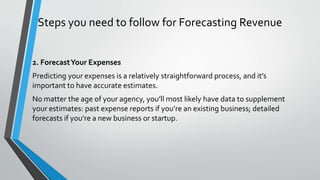 Steps you need to follow for Forecasting Revenue
2. ForecastYour Expenses
Predicting your expenses is a relatively straightforward process, and it’s
important to have accurate estimates.
No matter the age of your agency, you’ll most likely have data to supplement
your estimates: past expense reports if you’re an existing business; detailed
forecasts if you’re a new business or startup.
 