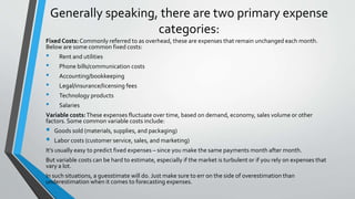 Generally speaking, there are two primary expense
categories:
Fixed Costs: Commonly referred to as overhead, these are expenses that remain unchanged each month.
Below are some common fixed costs:
• Rent and utilities
• Phone bills/communication costs
• Accounting/bookkeeping
• Legal/insurance/licensing fees
• Technology products
• Salaries
Variable costs:These expenses fluctuate over time, based on demand, economy, sales volume or other
factors. Some common variable costs include:
 Goods sold (materials, supplies, and packaging)
 Labor costs (customer service, sales, and marketing)
It’s usually easy to predict fixed expenses – since you make the same payments month after month.
But variable costs can be hard to estimate, especially if the market is turbulent or if you rely on expenses that
vary a lot.
In such situations, a guesstimate will do. Just make sure to err on the side of overestimation than
underestimation when it comes to forecasting expenses.
 