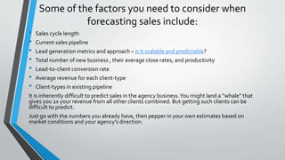 Some of the factors you need to consider when
forecasting sales include:
• Sales cycle length
• Current sales pipeline
• Lead generation metrics and approach – is it scalable and predictable?
• Total number of new business , their average close rates, and productivity
• Lead-to-client conversion rate
• Average revenue for each client-type
• Client-types in existing pipeline
It is inherently difficult to predict sales in the agency business.You might land a “whale” that
gives you 2x your revenue from all other clients combined. But getting such clients can be
difficult to predict.
Just go with the numbers you already have, then pepper in your own estimates based on
market conditions and your agency’s direction.
 